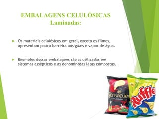 EMBALAGENS CELULÓSICAS
Laminadas:
 Os materiais celulósicos em geral, exceto os filmes,
apresentam pouca barreira aos gases e vapor de água.
 Exemplos dessas embalagens são as utilizadas em
sistemas assépticos e as denominadas latas compostas.
 