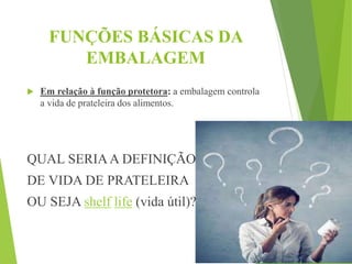 FUNÇÕES BÁSICAS DA
EMBALAGEM
 Em relação à função protetora: a embalagem controla
a vida de prateleira dos alimentos.
QUAL SERIAA DEFINIÇÃO
DE VIDA DE PRATELEIRA
OU SEJA shelf life (vida útil)?
 