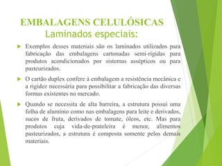 EMBALAGENS CELULÓSICAS
Laminados especiais:
 Exemplos desses materiais são os laminados utilizados para
fabricação das embalagens cartonadas semi-rígidas para
produtos acondicionados por sistemas assépticos ou para
pasteurizados.
 O cartão duplex confere à embalagem a resistência mecânica e
a rigidez necessária para possibilitar a fabricação das diversas
formas existentes no mercado.
 Quando se necessita de alta barreira, a estrutura possui uma
folha de alumínio como nas embalagens para leite e derivados,
sucos de fruta, derivados de tomate, óleos, etc. Mas para
produtos cuja vida-de-prateleira é menor, alimentos
pasteurizados, a estrutura é composta somente pelos demais
materiais.
 