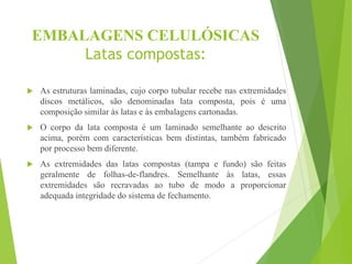 EMBALAGENS CELULÓSICAS
Latas compostas:
 As estruturas laminadas, cujo corpo tubular recebe nas extremidades
discos metálicos, são denominadas lata composta, pois é uma
composição similar às latas e às embalagens cartonadas.
 O corpo da lata composta é um laminado semelhante ao descrito
acima, porém com características bem distintas, também fabricado
por processo bem diferente.
 As extremidades das latas compostas (tampa e fundo) são feitas
geralmente de folhas-de-flandres. Semelhante às latas, essas
extremidades são recravadas ao tubo de modo a proporcionar
adequada integridade do sistema de fechamento.
 