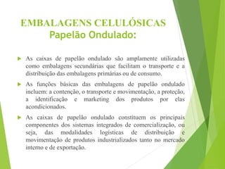 EMBALAGENS CELULÓSICAS
Papelão Ondulado:
 As caixas de papelão ondulado são amplamente utilizadas
como embalagens secundárias que facilitam o transporte e a
distribuição das embalagens primárias ou de consumo.
 As funções básicas das embalagens de papelão ondulado
incluem: a contenção, o transporte e movimentação, a proteção,
a identificação e marketing dos produtos por elas
acondicionados.
 As caixas de papelão ondulado constituem os principais
componentes dos sistemas integrados de comercialização, ou
seja, das modalidades logísticas de distribuição e
movimentação de produtos industrializados tanto no mercado
interno e de exportação.
 