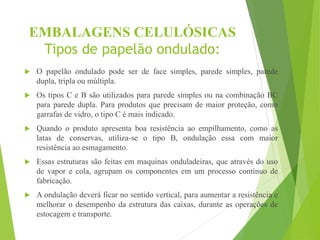 EMBALAGENS CELULÓSICAS
Tipos de papelão ondulado:
 O papelão ondulado pode ser de face simples, parede simples, parede
dupla, tripla ou múltipla.
 Os tipos C e B são utilizados para parede simples ou na combinação BC
para parede dupla. Para produtos que precisam de maior proteção, como
garrafas de vidro, o tipo C é mais indicado.
 Quando o produto apresenta boa resistência ao empilhamento, como as
latas de conservas, utiliza-se o tipo B, ondulação essa com maior
resistência ao esmagamento.
 Essas estruturas são feitas em maquinas onduladeiras, que através do uso
de vapor e cola, agrupam os componentes em um processo contínuo de
fabricação.
 A ondulação deverá ficar no sentido vertical, para aumentar a resistência e
melhorar o desempenho da estrutura das caixas, durante as operações de
estocagem e transporte.
 