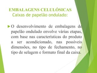 EMBALAGENS CELULÓSICAS
Caixas de papelão ondulado:
 O desenvolvimento de embalagens de
papelão ondulado envolve várias etapas,
com base nas características do produto
a ser acondicionado, nas possíveis
dimensões, no tipo de fechamento, no
tipo de selagem e formato final da caixa.
 