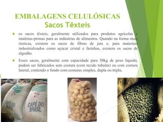 EMBALAGENS CELULÓSICAS
Sacos Têxteis
 os sacos têxteis, geralmente utilizados para produtos agrícolas e
matérias-primas para as indústrias de alimentos. Quando na forma mais
rústicas, existem os sacos de fibras de juta e, para materiais
industrializados como açúcar cristal e farinhas, existem os sacos de
algodão.
 Esses sacos, geralmente com capacidade para 50kg de peso líquido,
podem ser fabricados sem costura (com tecido tubular) ou com costura
lateral, contendo o fundo com costuras simples, dupla ou tripla.
 