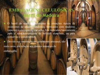 EMBALAGENS CELULÓSICAS
Barril de Madeira
 O barril de madeira representa as situações típicas de
recipientes de origem celulósica, fabricados com madeiras
especiais a exemplo do carvalho. São indicados basicamente
para o acondicionamento de bebidas alcoólicas, ou para
conservas e condimentos.
 Devido sua construção ser geralmente artesanal, são
mais caros, em relação aos demais materiais de
embalagem.
 