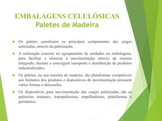 EMBALAGENS CELULÓSICAS
Paletes de Madeira
 Os paletes constituem os principais componentes das cargas
unitizadas, através da paletização.
 A unitização consiste no agrupamento de unidades ou embalagens,
para facilitar e otimizar a movimentação através de sistema
integrado, durante a estocagem transporte e distribuição de produtos
industrializados.
 Os paletes, na sua maioria de madeira, são plataformas compatíveis
aos formatos dos produtos e dispositivos de movimentação possuem
várias formas e dimensões.
 Os dispositivos para movimentação das cargas paletizadas são as
paleteiras manuais, transpaleteiras, empilhadeiras, plataformas e
guindastes.
 