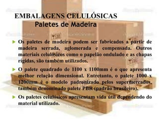 EMBALAGENS CELULÓSICAS
Paletes de Madeira
 Os paletes de madeira podem ser fabricados a partir de
madeira serrada, aglomerada e compensada. Outros
materiais celulósicos como o papelão ondulado e as chapas
rígidas, são também utilizados.
 O palete quadrado de 1100 x 1100mm é o que apresenta
melhor relação dimensional. Entretanto, o palete 1000 x
1200mm é o modelo padronizado pelos supermercados,
também denominado palete PBR (padrão brasileiro).
 Os paletes celulósicos apresentam vida útil dependendo do
material utilizado.
 