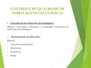 CONTROLE DE QUALIDADE DE
EMBALAGENS CELULÓSICAS
 Especificação das Dimensões de Embalagens
Objetivo: Determinar a dimensão e a capacidade volumétrica de
vários tipos de embalagens.
a) Determinação da dimensão:
Material:
1. Amostras de embalagem
2. Micrômetro
3. Paquímetro
4. Régua
 