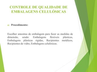 CONTROLE DE QUALIDADE DE
EMBALAGENS CELULÓSICAS
a) Procedimento:
Escolher amostras de embalagem para fazer as medidas de
dimensão, sendo: Embalagens flexíveis plásticas,
Embalagens plásticas rígidas, Recipientes metálicos,
Recipientes de vidro, Embalagens celulósicas.
 