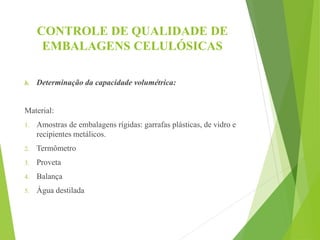 CONTROLE DE QUALIDADE DE
EMBALAGENS CELULÓSICAS
b. Determinação da capacidade volumétrica:
Material:
1. Amostras de embalagens rígidas: garrafas plásticas, de vidro e
recipientes metálicos.
2. Termômetro
3. Proveta
4. Balança
5. Água destilada
 