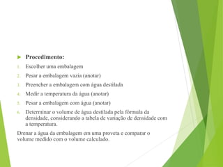 Procedimento:
1. Escolher uma embalagem
2. Pesar a embalagem vazia (anotar)
3. Preencher a embalagem com água destilada
4. Medir a temperatura da água (anotar)
5. Pesar a embalagem com água (anotar)
6. Determinar o volume de água destilada pela fórmula da
densidade, considerando a tabela de variação de densidade com
a temperatura.
Drenar a água da embalagem em uma proveta e comparar o
volume medido com o volume calculado.
 