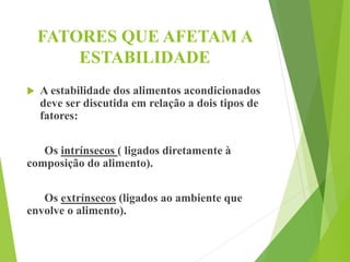 FATORES QUE AFETAM A
ESTABILIDADE
 A estabilidade dos alimentos acondicionados
deve ser discutida em relação a dois tipos de
fatores:
Os intrínsecos ( ligados diretamente à
composição do alimento).
Os extrínsecos (ligados ao ambiente que
envolve o alimento).
 