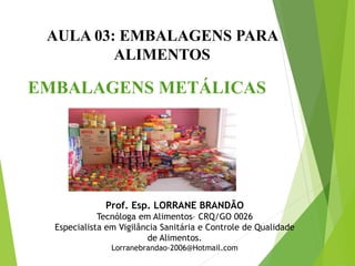 AULA 03: EMBALAGENS PARA
ALIMENTOS
EMBALAGENS METÁLICAS
Prof. Esp. LORRANE BRANDÃO
Tecnóloga em Alimentos– CRQ/GO 0026
Especialista em Vigilância Sanitária e Controle de Qualidade
de Alimentos.
Lorranebrandao-2006@Hotmail.com
 
