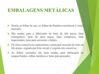 EMBALAGENS METÁLICAS
 Dentre as folhas de aço, as folhas-de-flandres constituem o maior
mercado.
 São usadas para a fabricação de latas de três pecas, latas
retangulares, latas de duas peças, latas compostas, latas
trapezoidais, latas para aerossóis e baldes.
 Os óleos comestíveis representam o principal mercado de latas de
três peças, seguido por leite em pó e vegetais em conservas.
 As folhas cromadas são bem usadas para fabricação de
tampas/fundos, rolhas metálicas e latas para pescados.
 