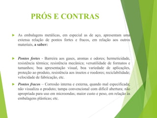 PRÓS E CONTRAS
 As embalagens metálicas, em especial as de aço, apresentam uma
extensa relação de pontos fortes e fracos, em relação aos outros
materiais, a saber:
 Pontos fortes - Barreira aos gases, aromas e odores; hermeticidade,
resistência térmica; resistência mecânica; versatilidade de formatos e
tamanhos; boa apresentação visual, boa variedade de aplicações,
proteção ao produto, resistência aos insetos e roedores; reciclabilidade;
velocidade de fabricação, etc.
 Pontos fracos – Corrosão interna e externa, quando mal especificada;
não visualiza o produto; tampa convencional com difícil abertura; não
apropriada para uso em microondas; maior custo e peso, em relação às
embalagens plásticas; etc.
 