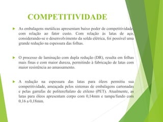 COMPETITIVIDADE
 As embalagens metálicas apresentam baixo poder de competitividade,
com relação ao fator custo. Com relação às latas de aço,
considerando-se o desenvolvimento da solda elétrica, foi possível uma
grande redução na espessura das folhas.
 O processo de laminação com dupla redução (DR), resulta em folhas
mais finas e com maior dureza, permitindo à fabricação de latas com
maior resistência ao amassamento.
 A redução na espessura das latas para óleos permitiu sua
competitividade, ameaçada pelos sistemas de embalagens cartonadas
e pelas garrafas de politereftalato de etileno (PET). Atualmente, as
latas para óleos apresentam corpo com 0,14mm e tampa/fundo com
0,16 a 0,18mm.
 