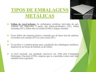 TIPOS DE EMBALAGENS
METÁLICAS
 Folhas de Aço-Carbono: As embalagens metálicas derivadas do aço-
carbono são fabricadas a partir das folhas-de-flandres (FF), folhas
cromadas (FC), folhas-não-revestidas (FNR) e chapas zincadas.
 Essas folhas são materiais planos, contendo aço de baixo teor de carbono,
revestidas com estanho (FF) ou com cromo (FC).

 O aço-base é a matéria-prima para a produção das embalagens metálicas,
disponíveis na forma de bobinas ou de folhas.
 A nível nacional, sua produção iniciou-se em 1946 pela Companhia
Siderúrgica Nacional (CSN), empresa que se consolidou como uma líder
mundial neste segmento.
 