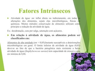 Fatores Intrínsecos
 Atividade de água: aw influi direta ou indiretamente, em todas as
alterações dos alimentos, sejam elas microbiológicas, físicas ou
químicas. Muitos métodos conservação de alimentos utilizam como
princípio a redução da atividade de água.
Ex.: desidratação, cura por salga, saturação com açúcares.
 Em relação à atividade de água, os alimentos podem ser
classificados em:
Alimentos de alta umidade (aw > 0,85),bastante susceptíveis a deteriorações
microbiológicas em geral. O limite inferior de atividade de água (0,85)
deve-se ao fato de que a bactéria patogênica mais resistente a baixa
atividade de água (Staphylococcus aureus) tem capacidade de crescer a uma
aw mínima de 0,86.
 