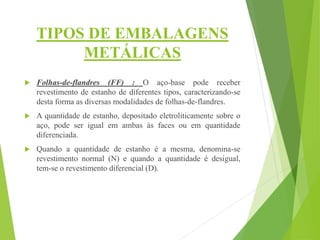 TIPOS DE EMBALAGENS
METÁLICAS
 Folhas-de-flandres (FF) : O aço-base pode receber
revestimento de estanho de diferentes tipos, caracterizando-se
desta forma as diversas modalidades de folhas-de-flandres.
 A quantidade de estanho, depositado eletroliticamente sobre o
aço, pode ser igual em ambas às faces ou em quantidade
diferenciada.
 Quando a quantidade de estanho é a mesma, denomina-se
revestimento normal (N) e quando a quantidade é desigual,
tem-se o revestimento diferencial (D).
 