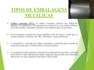 TIPOS DE EMBALAGENS
METÁLICAS
 Folhas cromadas (FC): As folhas cromadas diferem das folhas-de-
flandres ao receberem o revestimento de cromo (Cr) e seu óxido (CrO) ao
invés de estanho, entretanto utilizam-se os mesmos tipos de aço-base.
 O revestimento nominal de cromo metálico é de 60 mg/m2, sendo que os
valores mínimo e máximo são 30 e 140 mg/m2, respectivamente.
 A resistência à corrosão das folhas cromadas é conferida pela camada de
óxido de cromo que se forma sobre o cromo metálico.
 A camada de óxido aumenta a barreira de isolamento do aço-base, evitando
desta forma a ação drástica dos ácidos orgânicos dissociados nos alimentos
agressivos, ou seja, naqueles com baixo valor de pH.
 