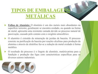TIPOS DE EMBALAGENS
METÁLICAS
 Folhas de Alumínio: O alumínio é um dos metais mais abundantes na
superfície terrestre, geralmente se encontra oxidado, ou quando na forma
de metal, apresenta uma resistente camada devido ao processo natural de
passivação, causado pelo contato com o oxigênio atmosférico.
 O alumínio é extraído da mineração de jazidas de bauxita. O processo
consiste na purificação da bauxita por reações alcalinas para produção da
alumina e através de eletrólise faz-se a redução do metal oxidado à forma
metálica.
 O resultado do processo é o lingote de alumínio, matéria-prima para a
fundição e produção das ligas com características específicas para os
diversos setores industriais.
 