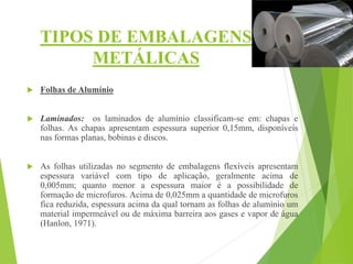 TIPOS DE EMBALAGENS
METÁLICAS
 Folhas de Alumínio
 Laminados: os laminados de alumínio classificam-se em: chapas e
folhas. As chapas apresentam espessura superior 0,15mm, disponíveis
nas formas planas, bobinas e discos.
 As folhas utilizadas no segmento de embalagens flexíveis apresentam
espessura variável com tipo de aplicação, geralmente acima de
0,005mm; quanto menor a espessura maior é a possibilidade de
formação de microfuros. Acima de 0,025mm a quantidade de microfuros
fica reduzida, espessura acima da qual tornam as folhas de alumínio um
material impermeável ou de máxima barreira aos gases e vapor de água
(Hanlon, 1971).
 