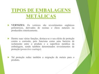 TIPOS DE EMBALAGENS
METÁLICAS
 VERNIZES: Os vernizes são revestimentos orgânicos
poliméricos, derivados de resinas e óleos naturais ou
produzidos sinteticamente.
 Dentre suas várias funções, destaca-se o seu efeito de proteção
contra a corrosão, pois funciona como uma barreira de
isolamento entre o produto e a superfície metálica da
embalagem, sendo também denominados revestimentos de
proteção (protective coatings).
 Tal proteção reduz também a migração de metais para o
produto.
 