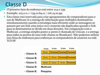 Classe D
 O primeiro byte do endereço está entre 224 e 239;
 Exemplo: 225.0.0.1 / 239.10.69.12 / 226.25.10.99;
 Esta classe está reservada para criar agrupamentos de computadores para o
  uso de Multicast (é a entrega de informação para múltiplos destinatários
  simultaneamente usando a estratégia mais eficiente onde as mensagens só
  passam por um link uma única vez e somente são duplicadas quando o link
  para os destinatários se divide em duas direções. Em comparação com o
  Multicast, a entrega simples ponto-a-ponto é chamada de Unicast, e a entrega
  para todos os pontos de uma rede chama-se Broadcast). Não podemos utilizar
  esta faixa de endereços para endereçar os computadores de usuários na rede
  TCP/IP.
 