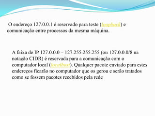 O endereço 127.0.0.1 é reservado para teste (loopback) e
comunicação entre processos da mesma máquina.



  A faixa de IP 127.0.0.0 – 127.255.255.255 (ou 127.0.0.0/8 na
  notação CIDR) é reservada para a comunicação com o
  computador local (localhost). Qualquer pacote enviado para estes
  endereços ficarão no computador que os gerou e serão tratados
  como se fossem pacotes recebidos pela rede
 