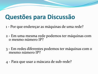 Questões para Discussão
1 - Por que endereçar as máquinas de uma rede?

2 - Em uma mesma rede podemos ter máquinas com
  o mesmo número IP?

3 - Em redes diferentes podemos ter máquinas com o
  mesmo número IP?

4 - Para que usar a máscara de sub-rede?
 