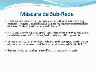 Máscara de Sub-Rede
 Existem casos onde faz-se necessário subdividir uma rede em redes
  menores. Imagine o administrador de uma rede que contém 16 milhões
  de hosts. Ele deverá utilizar uma rede Classe A;

 A máscara de rede foi criada para formar sub-redes menores, e também
  possibilitar uma melhor utilização dos endereços IP disponíveis;

 Em resumo, o parâmetro Máscara de Sub-rede serve para confirmar ou
  alterar o funcionamento das Classes de endereços padrões do TCP/IP;

 Sempre deverá ser configurado o IP e a máscara em uma rede.
 
