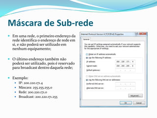 Máscara de Sub-rede
 Em uma rede, o primeiro endereço da
  rede identifica o endereço de rede em
  si, e não poderá ser utilizado em
  nenhum equipamento;

 O último endereço também não
  poderá ser utilizado, pois é reservado
  para broadcast dentro daquela rede;

 Exemplo:
    IP: 200.220.171.4
    Máscara: 255.255.255.0
    Rede: 200.220.171.0
    Broadcast: 200.220.171.255
 