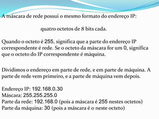 A máscara de rede possui o mesmo formato do endereço IP:

                 quatro octetos de 8 bits cada.

Quando o octeto é 255, significa que a parte do endereço IP
correspondente é rede. Se o octeto da máscara for um 0, significa
que o octeto do IP correspondente é máquina.

Dividimos o endereço em parte de rede, e em parte de máquina. A
parte de rede vem primeiro, e a parte de máquina vem depois.

Endereço IP: 192.168.0.30
Máscara: 255.255.255.0
Parte da rede: 192.168.0 (pois a máscara é 255 nestes octetos)
Parte da máquina: 30 (pois a máscara é 0 neste octeto)
 