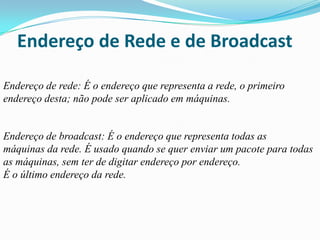 Endereço de Rede e de Broadcast

Endereço de rede: É o endereço que representa a rede, o primeiro
endereço desta; não pode ser aplicado em máquinas.


Endereço de broadcast: É o endereço que representa todas as
máquinas da rede. É usado quando se quer enviar um pacote para todas
as máquinas, sem ter de digitar endereço por endereço.
É o último endereço da rede.
 