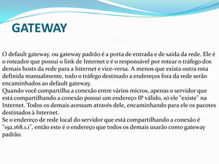 GATEWAY
O default gateway, ou gateway padrão é a porta de entrada e de saída da rede. Ele é
o roteador que possui o link de Internet e é o responsável por rotear o tráfego dos
demais hosts da rede para a Internet e vice-versa. A menos que exista outra rota
definida manualmente, todo o tráfego destinado a endereços fora da rede serão
encaminhados ao default gateway.
Quando você compartilha a conexão entre vários micros, apenas o servidor que
está compartilhando a conexão possui um endereço IP válido, só ele "existe" na
Internet. Todos os demais acessam através dele, encaminhando para ele os pacotes
destinados à Internet.
Se o endereço de rede local do servidor que está compartilhando a conexão é
"192.168.1.1", então este é o endereço que todos os demais usarão como gateway
padrão.
 