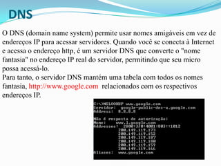 DNS
O DNS (domain name system) permite usar nomes amigáveis em vez de
endereços IP para acessar servidores. Quando você se conecta à Internet
e acessa o endereço http, é um servidor DNS que converte o "nome
fantasia" no endereço IP real do servidor, permitindo que seu micro
possa acessá-lo.
Para tanto, o servidor DNS mantém uma tabela com todos os nomes
fantasia, http://www.google.com relacionados com os respectivos
endereços IP.
 