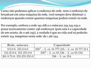 Como não podemos aplicar o endereço de rede, nem o endereço de
broadcast em uma máquina da rede, você sempre deve diminuir 2
endereços quando contar quantas máquinas podem existir na rede.

Por exemplo, embora a rede 192.168.0.0 máscara 255.255.255.0
possa teoricamente conter 256 endereços (pois esta é a capacidade
de um octeto, de 0 até 255), a verdade é que na vida real só poderão
existir 254 máquinas nesta rede: de 1 até 254.
 