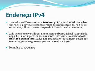 Endereço IPv4
 Um endereço IP consiste em 4 bytes ou 32 bits. Ao invés de trabalhar
  com 32 bits por vez, é comum a prática de segmentação dos 32 bits de
  um endereço IP em quatro campos de 8 bits chamados de octetos;

 Cada octeto é convertido em um número de base decimal na escala de
  0-255. Estes são separados por um ponto. Este formato é chamado de
  notação decimal pontuada. Em uma rede, estes números devem ser
  únicos e seguem a algumas regras que veremos a seguir;

 Exemplo.: 74.125.91.104
 
