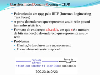  Classless InterDomain Routing – CIDR

   Padronizado em 1993 pelo IETF (Internet Engineering
    Task Force)
   A parte do endereço que representa a sub-rede possui
    tamanho arbitrário
   Formato do endereço: a.b.c.d/x, em que x é o número
    de bits na porção do endereço que representa a sub-
    rede
   Problemas
       Eliminação das classes para endereçamento
       Encaminhamento mais complicado
 