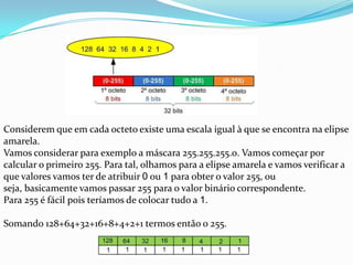 Considerem que em cada octeto existe uma escala igual à que se encontra na elipse
amarela.
Vamos considerar para exemplo a máscara 255.255.255.0. Vamos começar por
calcular o primeiro 255. Para tal, olhamos para a elipse amarela e vamos verificar a
que valores vamos ter de atribuir 0 ou 1 para obter o valor 255, ou
seja, basicamente vamos passar 255 para o valor binário correspondente.
Para 255 é fácil pois teríamos de colocar tudo a 1.

Somando 128+64+32+16+8+4+2+1 termos então o 255.
 