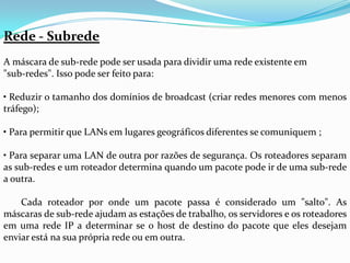 Rede - Subrede
A máscara de sub-rede pode ser usada para dividir uma rede existente em
"sub-redes". Isso pode ser feito para:

• Reduzir o tamanho dos domínios de broadcast (criar redes menores com menos
tráfego);

• Para permitir que LANs em lugares geográficos diferentes se comuniquem ;

• Para separar uma LAN de outra por razões de segurança. Os roteadores separam
as sub-redes e um roteador determina quando um pacote pode ir de uma sub-rede
a outra.

    Cada roteador por onde um pacote passa é considerado um "salto". As
máscaras de sub-rede ajudam as estações de trabalho, os servidores e os roteadores
em uma rede IP a determinar se o host de destino do pacote que eles desejam
enviar está na sua própria rede ou em outra.
 