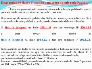 Duas redes de classe C usando a máscara de sub-rede Padrão.

        Este exemplo mostrará como uma máscara de sub-rede padrão de classe C
pode ser usada para determinar em que rede o host está.

Uma máscara de sub-rede padrão não divide um endereço em sub-redes. Se a
máscara de sub-rede padrão for usada, a rede não será dividida em sub-redes.

O Host X (origem) na Rede 200.1.1.0 tem um endereço IP 200.1.1.5

e           quer             enviar            um             pacote            ao

Host Z (destino) na Rede 200.1.2.0 e tem um endereço IP 200.1.2.8.


Todos os hosts em todas as redes estão conectados a hubs ou switches e depois a
um roteador. Lembre-se de que em um endereço de rede de classe C, é
determinado os três primeiros octetos (24 bits) como endereço de rede,
portanto essas são duas redes de classe C diferentes.
Resta um octeto (8 bits) para os hosts, de forma que cada rede de classe C pode ter
até 254 hosts (2^8 = 256 - 2 = 254).
 