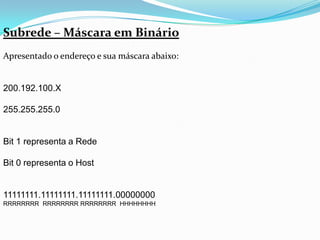 Subrede – Máscara em Binário
Apresentado o endereço e sua máscara abaixo:


200.192.100.X

255.255.255.0


Bit 1 representa a Rede

Bit 0 representa o Host


11111111.11111111.11111111.00000000
RRRRRRRR RRRRRRRR RRRRRRRR HHHHHHHH
 