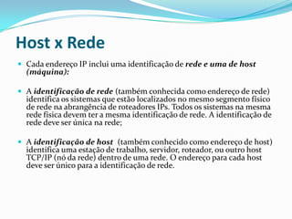 Host x Rede
 Cada endereço IP inclui uma identificação de rede e uma de host
  (máquina):

 A identificação de rede (também conhecida como endereço de rede)
  identifica os sistemas que estão localizados no mesmo segmento físico
  de rede na abrangência de roteadores IPs. Todos os sistemas na mesma
  rede física devem ter a mesma identificação de rede. A identificação de
  rede deve ser única na rede;

 A identificação de host (também conhecido como endereço de host)
  identifica uma estação de trabalho, servidor, roteador, ou outro host
  TCP/IP (nó da rede) dentro de uma rede. O endereço para cada host
  deve ser único para a identificação de rede.
 