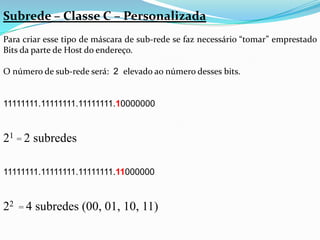 Subrede – Classe C – Personalizada
Para criar esse tipo de máscara de sub-rede se faz necessário “tomar” emprestado
Bits da parte de Host do endereço.

O número de sub-rede será: 2 elevado ao número desses bits.


11111111.11111111.11111111.10000000


21 = 2 subredes

11111111.11111111.11111111.11000000


22 = 4 subredes (00, 01, 10, 11)
 