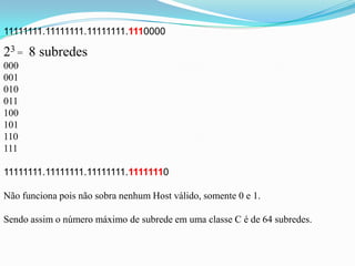 11111111.11111111.11111111.1110000

23 = 8 subredes
000
001
010
011
100
101
110
111

11111111.11111111.11111111.11111110

Não funciona pois não sobra nenhum Host válido, somente 0 e 1.

Sendo assim o número máximo de subrede em uma classe C é de 64 subredes.
 