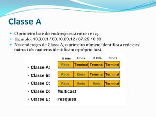 Classe A
 O primeiro byte do endereço está entre 1 e 127.
 Exemplo: 13.0.0.1 / 80.10.69.12 / 37.25.10.99
 Nos endereços de Classe A, o primeiro número identifica a rede e os
  outros três números identificam o próprio host.
 