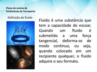 Plano de ensino de
Fenômenos de Transporte
Fluido é uma substância que
tem a capacidade de escoar.
Quando um fluido é
submetido a uma força
tangencial, deforma-se de
modo contínuo, ou seja,
quando colocado em um
recipiente qualquer, o fluido
adquire o seu formato.
Definição de fluido
 