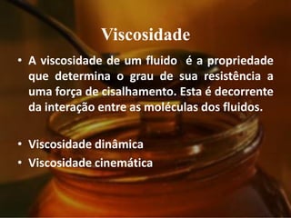 Viscosidade
• A viscosidade de um fluido é a propriedade
que determina o grau de sua resistência a
uma força de cisalhamento. Esta é decorrente
da interação entre as moléculas dos fluidos.
• Viscosidade dinâmica
• Viscosidade cinemática
 