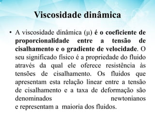 Viscosidade dinâmica
• A viscosidade dinâmica (μ) é o coeficiente de
proporcionalidade entre a tensão de
cisalhamento e o gradiente de velocidade. O
seu significado físico é a propriedade do fluido
através da qual ele oferece resistência às
tensões de cisalhamento. Os fluidos que
apresentam esta relação linear entre a tensão
de cisalhamento e a taxa de deformação são
denominados newtonianos
e representam a maioria dos fluidos.
 